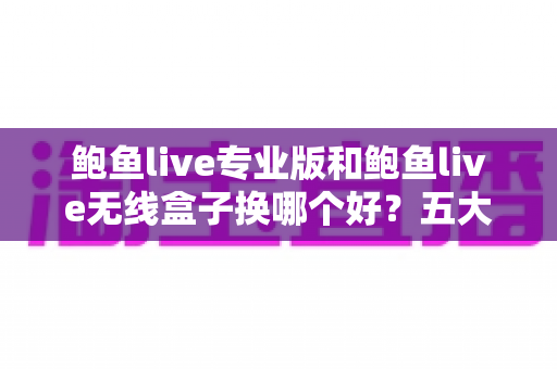 鲍鱼live专业版和鲍鱼live无线盒子换哪个好？五大维度对比+选购指南一次讲清