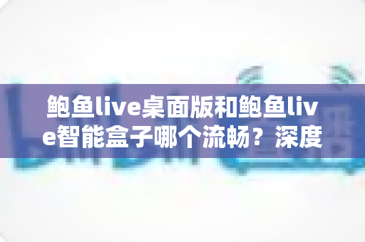 鲍鱼live桌面版和鲍鱼live智能盒子哪个流畅？深度对比评测与选购避坑指南