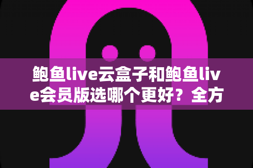 鲍鱼live云盒子和鲍鱼live会员版选哪个更好？全方位对比帮你找到最适合自己的观看方案