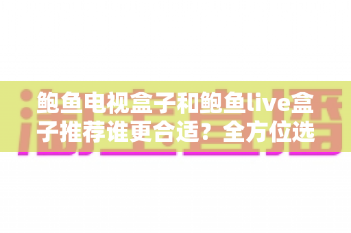 鲍鱼电视盒子和鲍鱼live盒子推荐谁更合适？全方位选购对比指南与避坑建议