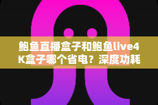 鲍鱼直播盒子和鲍鱼live4K盒子哪个省电？深度功耗对比测评与省电选购全指南