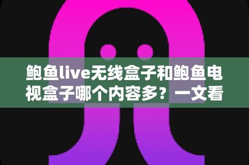 鲍鱼live无线盒子和鲍鱼电视盒子哪个内容多？一文看懂两款盒子资源差异与选购指南