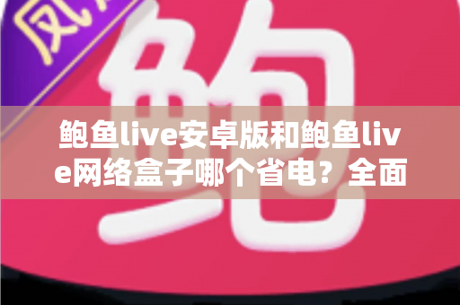 鲍鱼live安卓版和鲍鱼live网络盒子哪个省电?全面解析能耗差异与实用省电指南 鲍鱼live安卓版和鲍鱼live网络盒子哪个省电?全面解析能耗差异与实用省电指南