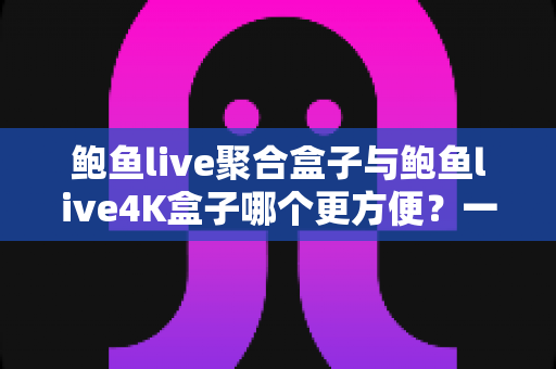 鲍鱼live聚合盒子与鲍鱼live4K盒子哪个更方便？一篇文章帮你彻底搞懂两款设备的差异与选购思路