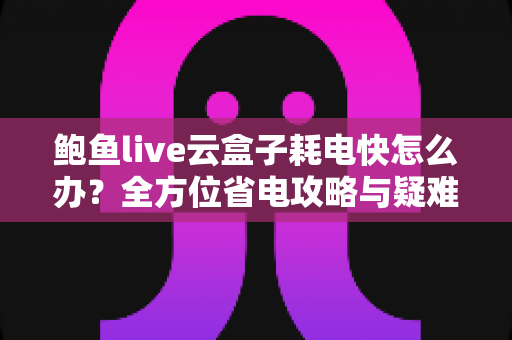 鲍鱼live云盒子耗电快怎么办？全方位省电攻略与疑难问题一次搞定