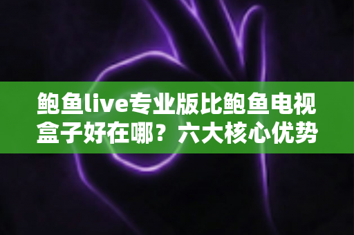 鲍鱼live专业版比鲍鱼电视盒子好在哪？六大核心优势全面对比，帮你选对观影方案
