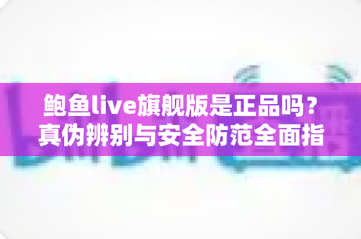 鲍鱼live旗舰版是正品吗？真伪辨别与安全防范全面指南