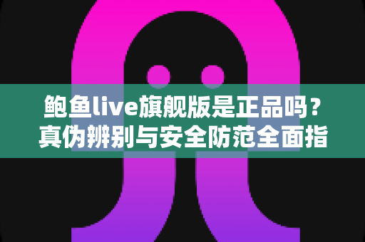 鲍鱼live旗舰版是正品吗？真伪辨别与安全防范全面指南