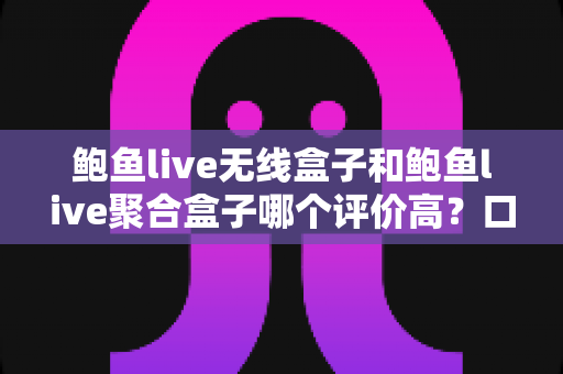 鲍鱼live无线盒子和鲍鱼live聚合盒子哪个评价高?口碑对比与选购全指南 鲍鱼live无线盒子和鲍鱼live聚合盒子哪个评价高?口碑对比与选购全指南