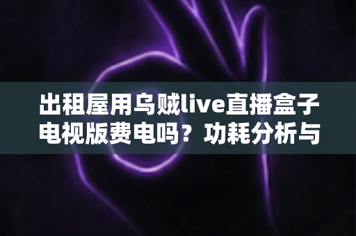 出租屋用乌贼live直播盒子电视版费电吗?功耗分析与省电技巧全解析 出租屋用乌贼live直播盒子电视版费电吗?功耗分析与省电技巧全解析