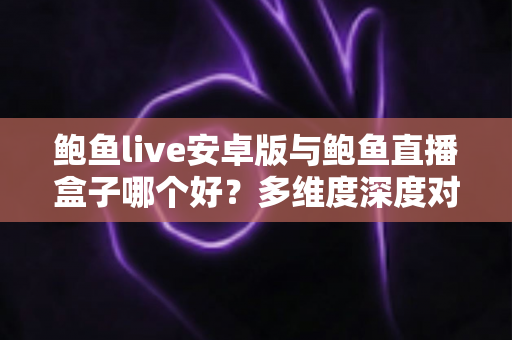 鲍鱼live安卓版与鲍鱼直播盒子哪个好？多维度深度对比与实用选择指南