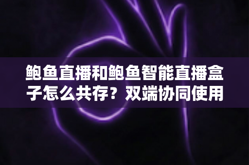 鲍鱼直播和鲍鱼智能直播盒子怎么共存？双端协同使用全攻略
