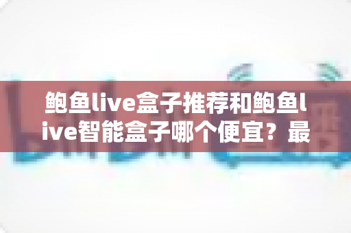 鲍鱼live盒子推荐和鲍鱼live智能盒子哪个便宜？最新价格对比与省钱选购全攻略