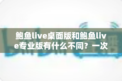 鲍鱼live桌面版和鲍鱼live专业版有什么不同？一次看懂两大版本的核心差异与选购指南