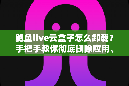 鲍鱼live云盒子怎么卸载?手把手教你彻底删除应用、清理残留数据并解决卸载失败的完整教程 鲍鱼live云盒子怎么卸载?手把手教你彻底删除应用、清理残留数据并解决卸载失败的完整教程