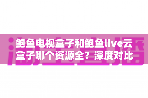 鲍鱼电视盒子和鲍鱼live云盒子哪个资源全?深度对比帮你选对电视盒子 鲍鱼电视盒子和鲍鱼live云盒子哪个资源全?深度对比帮你选对电视盒子