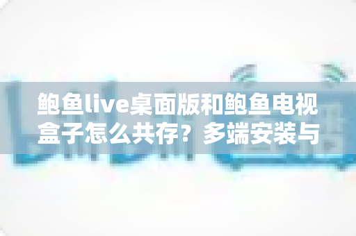 鲍鱼live桌面版和鲍鱼电视盒子怎么共存？多端安装与使用全攻略