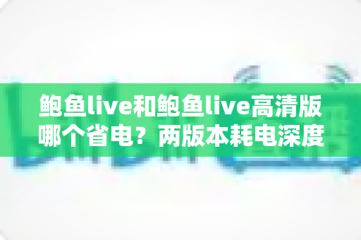 鲍鱼live和鲍鱼live高清版哪个省电？两版本耗电深度对比与实用省电攻略全解析