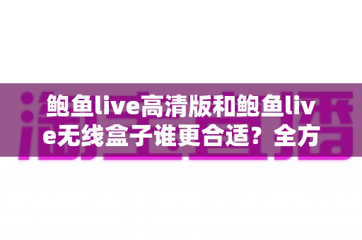 鲍鱼live高清版和鲍鱼live无线盒子谁更合适?全方位深度对比助你选对不选贵 鲍鱼live高清版和鲍鱼live无线盒子谁更合适?全方位深度对比助你选对不选贵