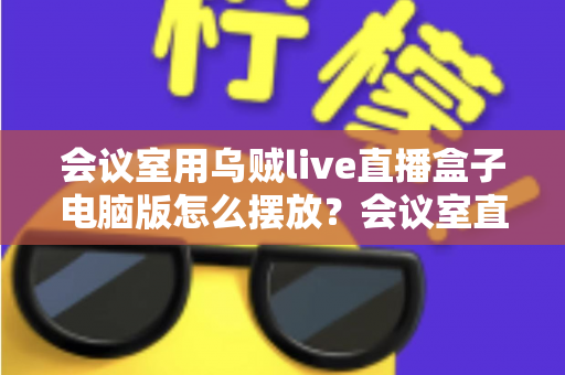 会议室用乌贼live直播盒子电脑版怎么摆放?会议室直播设备摆放全攻略与实用技巧 会议室用乌贼live直播盒子电脑版怎么摆放?会议室直播设备摆放全攻略与实用技巧