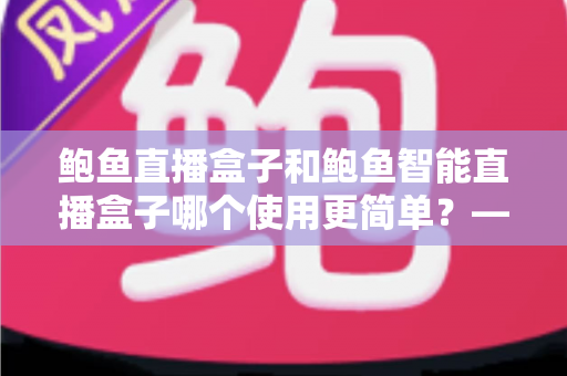 鲍鱼直播盒子和鲍鱼智能直播盒子哪个使用更简单?——两款直播盒子易用性全面对比与新手选购指南 鲍鱼直播盒子和鲍鱼智能直播盒子哪个使用更简单?——两款直播盒子易用性全面对比与新手选购指南