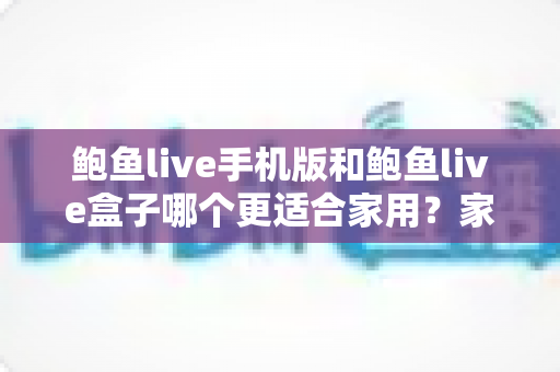 鲍鱼live手机版和鲍鱼live盒子哪个更适合家用?家庭用户全方位对比与实用选购指南 鲍鱼live手机版和鲍鱼live盒子哪个更适合家用?家庭用户全方位对比与实用选购指南