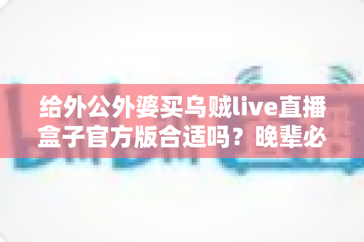 给外公外婆买乌贼live直播盒子官方版合适吗？晚辈必读的实用选购与使用指南