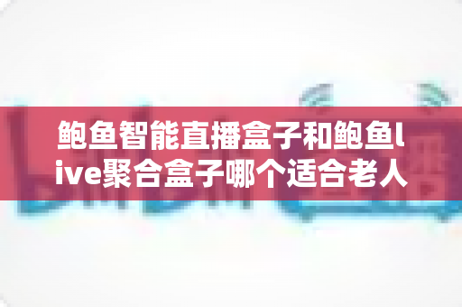 鲍鱼智能直播盒子和鲍鱼live聚合盒子哪个适合老人？全面选购指南助您轻松抉择