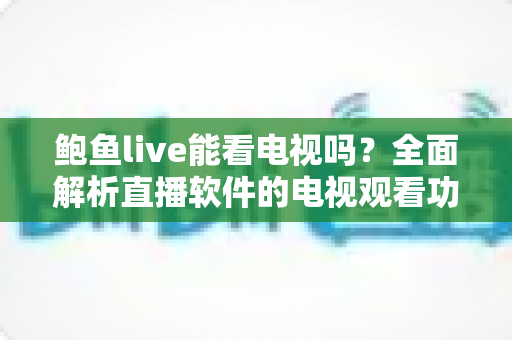 鲍鱼live能看电视吗?全面解析直播软件的电视观看功能与安全使用指南 鲍鱼live能看电视吗?全面解析直播软件的电视观看功能与安全使用指南