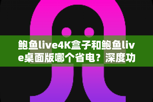鲍鱼live4K盒子和鲍鱼live桌面版哪个省电？深度功耗对比与选购指南