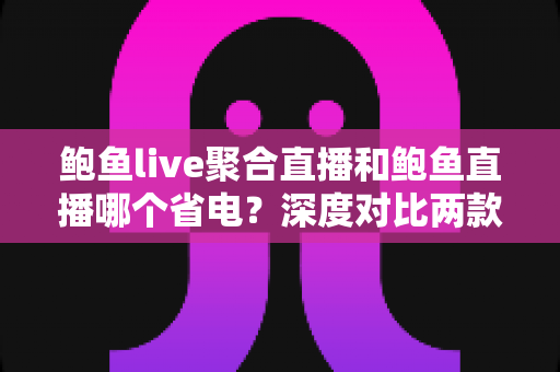 鲍鱼live聚合直播和鲍鱼直播哪个省电？深度对比两款直播应用的耗电表现与实用省电指南