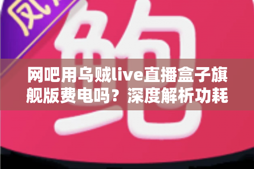 网吧用乌贼live直播盒子旗舰版费电吗?深度解析功耗真相与网吧省电实用指南 网吧用乌贼live直播盒子旗舰版费电吗?深度解析功耗真相与网吧省电实用指南