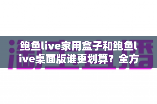 鲍鱼live家用盒子和鲍鱼live桌面版谁更划算？全方位对比分析帮你选出最优方案