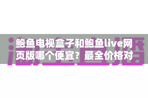 鲍鱼电视盒子和鲍鱼live网页版哪个便宜？最全价格对比与省钱选购指南