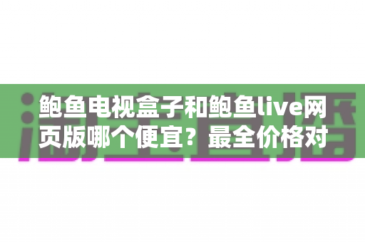 鲍鱼电视盒子和鲍鱼live网页版哪个便宜？最全价格对比与省钱选购指南