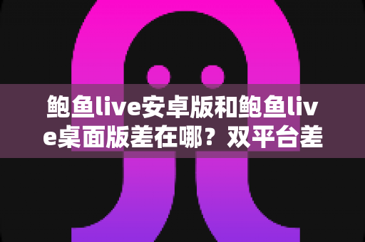 鲍鱼live安卓版和鲍鱼live桌面版差在哪？双平台差异一次讲清的实用选择指南