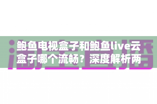 鲍鱼电视盒子和鲍鱼live云盒子哪个流畅？深度解析两款盒子的性能差异与选购指南