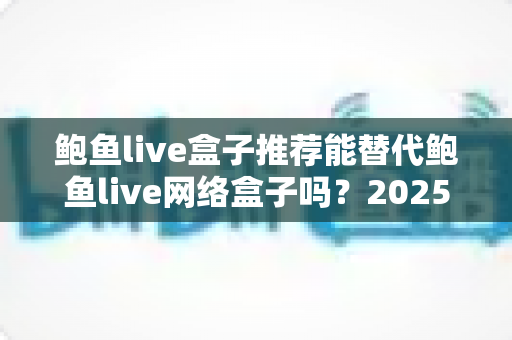 鲍鱼live盒子推荐能替代鲍鱼live网络盒子吗?2025最新电视盒子选购深度解析与实用指南 鲍鱼live盒子推荐能替代鲍鱼live网络盒子吗?2025最新电视盒子选购深度解析与实用指南