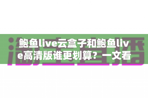 鲍鱼live云盒子和鲍鱼live高清版谁更划算?一文看懂核心差异与精明选购指南 鲍鱼live云盒子和鲍鱼live高清版谁更划算?一文看懂核心差异与精明选购指南