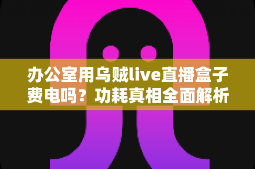 办公室用乌贼live直播盒子费电吗？功耗真相全面解析与实用省电指南