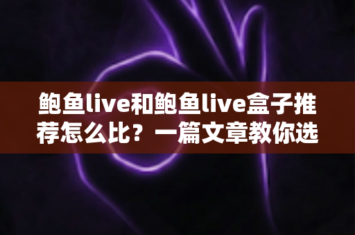 鲍鱼live和鲍鱼live盒子推荐怎么比？一篇文章教你选对不踩坑