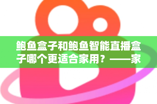 鲍鱼盒子和鲍鱼智能直播盒子哪个更适合家用?——家用直播设备深度对比与选购指南 鲍鱼盒子和鲍鱼智能直播盒子哪个更适合家用?——家用直播设备深度对比与选购指南