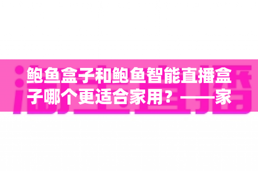 鲍鱼盒子和鲍鱼智能直播盒子哪个更适合家用?——家用直播设备深度对比与选购指南 鲍鱼盒子和鲍鱼智能直播盒子哪个更适合家用?——家用直播设备深度对比与选购指南