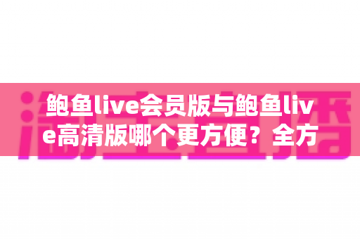 鲍鱼live会员版与鲍鱼live高清版哪个更方便?全方位对比评测帮你找到最佳选择 鲍鱼live会员版与鲍鱼live高清版哪个更方便?全方位对比评测帮你找到最佳选择