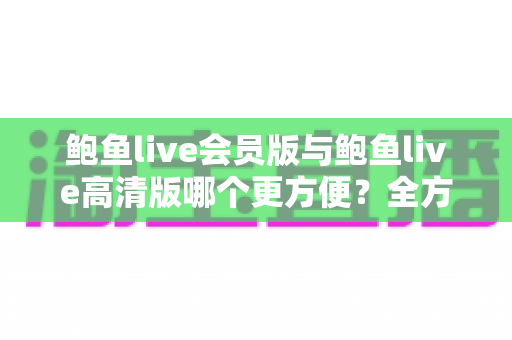 鲍鱼live会员版与鲍鱼live高清版哪个更方便？全方位对比评测帮你找到最佳选择