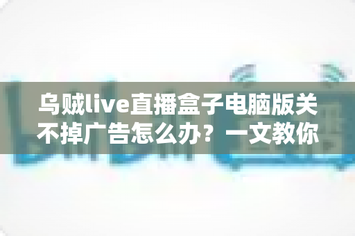 乌贼live直播盒子电脑版关不掉广告怎么办？一文教你彻底告别弹窗广告的完整解决方案