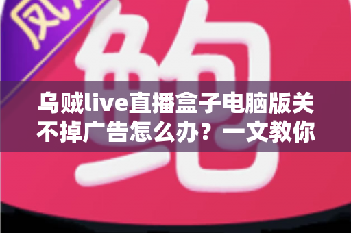 乌贼live直播盒子电脑版关不掉广告怎么办？一文教你彻底告别弹窗广告的完整解决方案