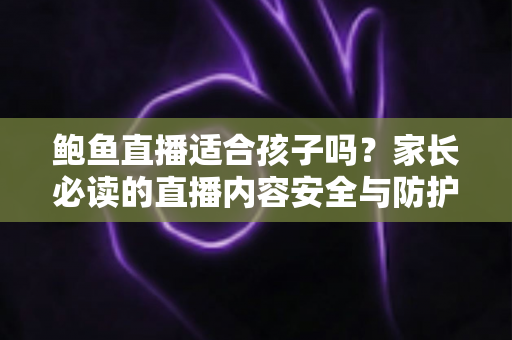 鲍鱼直播适合孩子吗？家长必读的直播内容安全与防护指南
