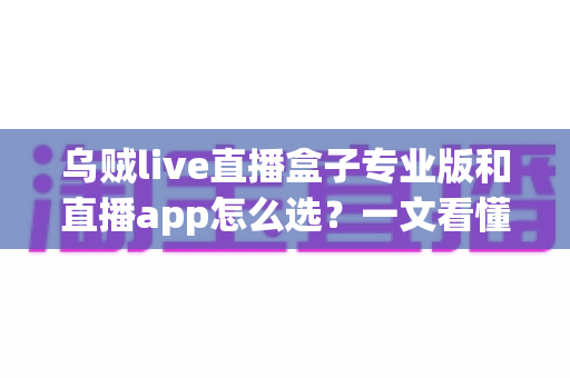 乌贼live直播盒子专业版和直播app怎么选？一文看懂两者差异与最佳选购方案