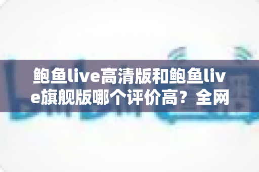 鲍鱼live高清版和鲍鱼live旗舰版哪个评价高?全网口碑深度对比与选购指南 鲍鱼live高清版和鲍鱼live旗舰版哪个评价高?全网口碑深度对比与选购指南
